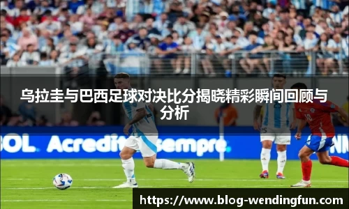 乌拉圭与巴西足球对决比分揭晓精彩瞬间回顾与分析